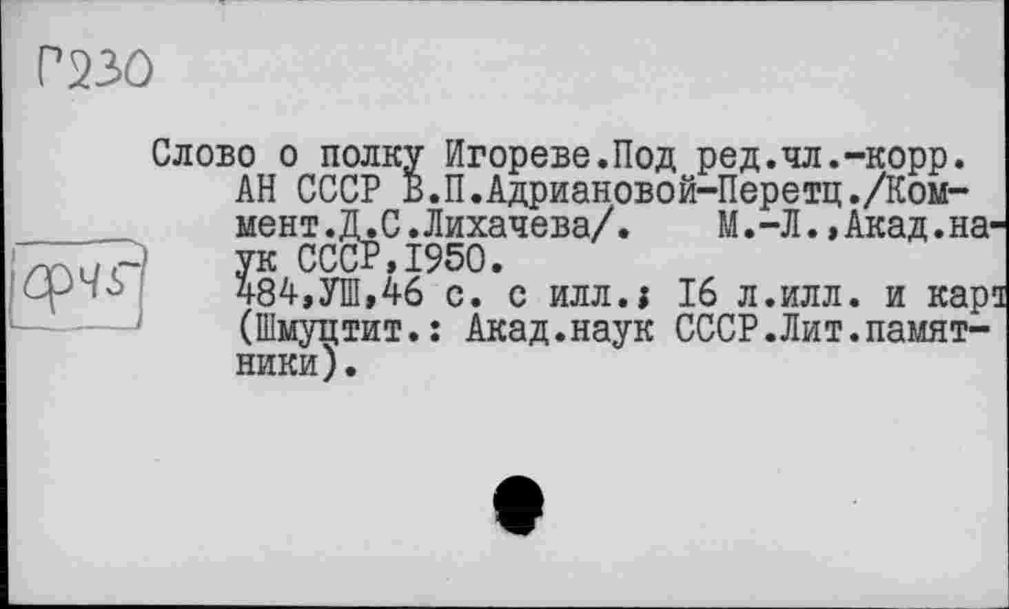 ﻿P 230
Слобо о полку Игорево.Под ред.чл.-корр.
АН СССР В.П.Адриановой-Перетц./Коммент .Д.С.Лихачева/.	М.-Л.,Акад.на-
ук СССР,1950.
484,УШ,46 с. с илл.ї 16 л.илл. и кара (Шмуцтит.: Акад.наук СССР.Лит.памятники).